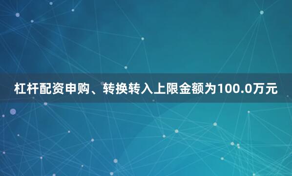 杠杆配资申购、转换转入上限金额为100.0万元
